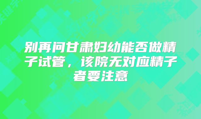 别再问甘肃妇幼能否做精子试管，该院无对应精子者要注意