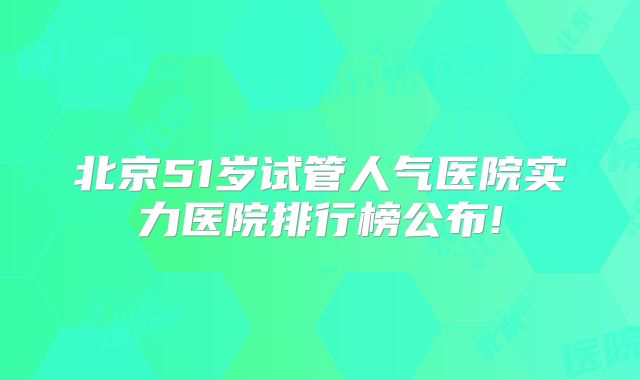 北京51岁试管人气医院实力医院排行榜公布!