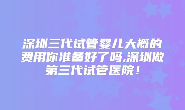 深圳三代试管婴儿大概的费用你准备好了吗,深圳做第三代试管医院!
