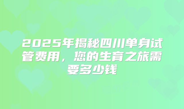 2025年揭秘四川单身试管费用,您的生育之旅需要多少钱