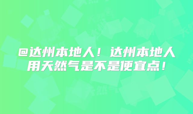 @达州本地人!达州本地人用天然气是不是便宜点!