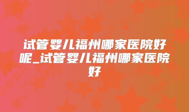 试管婴儿福州哪家医院好呢_试管婴儿福州哪家医院好