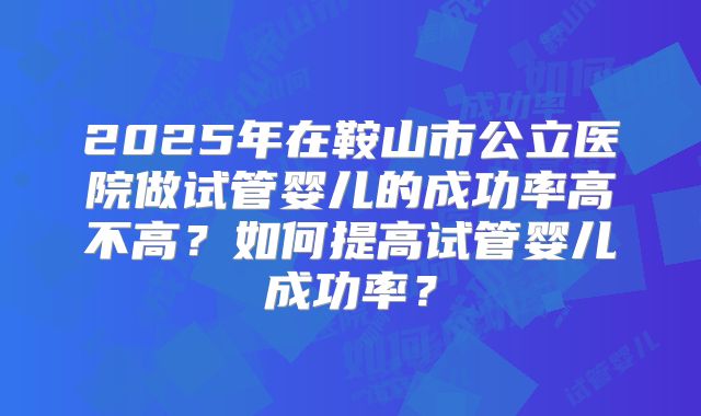 2025年在鞍山市公立医院做试管婴儿的成功率高不高？如何提高试管婴儿成功率？