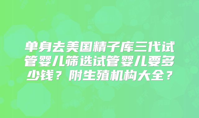 单身去美国精子库三代试管婴儿筛选试管婴儿要多少钱？附生殖机构大全？