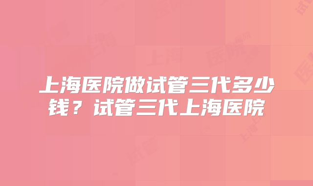 上海医院做试管三代多少钱？试管三代上海医院