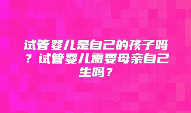 试管婴儿是自己的孩子吗？试管婴儿需要母亲自己生吗？
