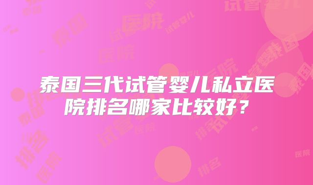 泰国三代试管婴儿私立医院排名哪家比较好?