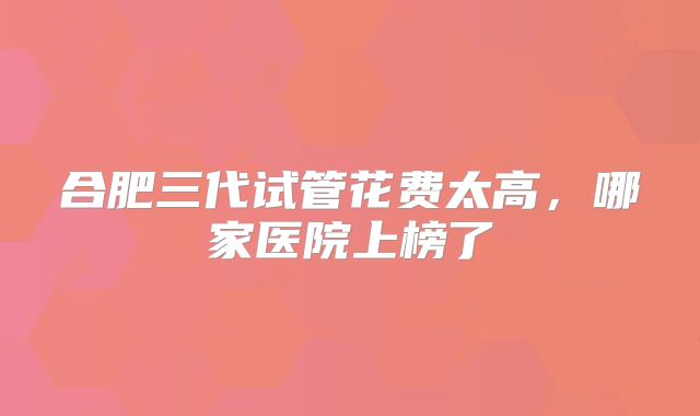 合肥三代试管花费太高，哪家医院上榜了