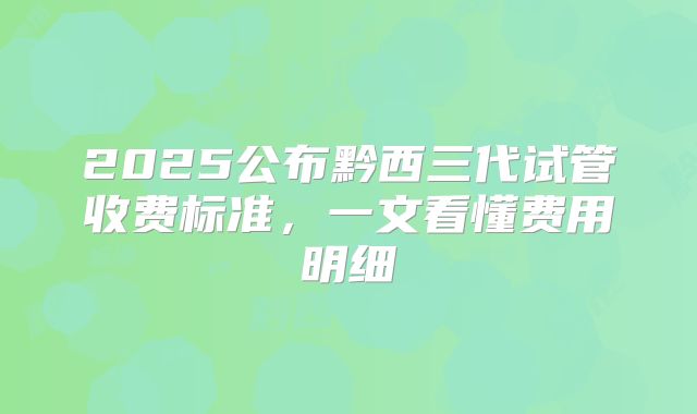 2025公布黔西三代试管收费标准,一文看懂费用明细