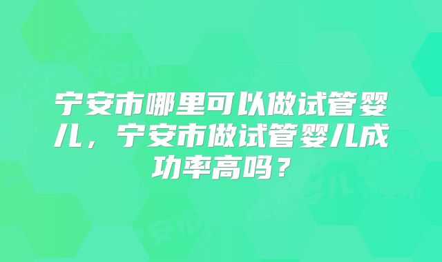 宁安市哪里可以做试管婴儿，宁安市做试管婴儿成功率高吗？