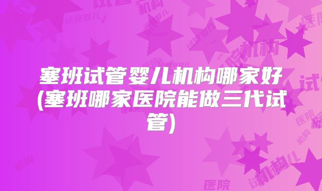 塞班试管婴儿机构哪家好(塞班哪家医院能做三代试管)