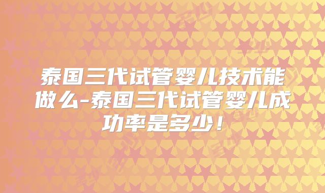 泰国三代试管婴儿技术能做么-泰国三代试管婴儿成功率是多少!