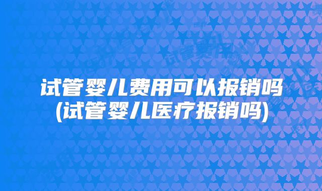 试管婴儿费用可以报销吗(试管婴儿医疗报销吗)