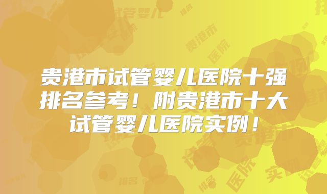 贵港市试管婴儿医院十强排名参考！附贵港市十大试管婴儿医院实例！