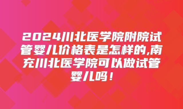 2024川北医学院附院试管婴儿价格表是怎样的,南充川北医学院可以做试管婴儿吗！