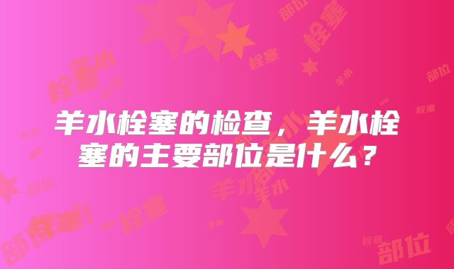 羊水栓塞的检查，羊水栓塞的主要部位是什么？