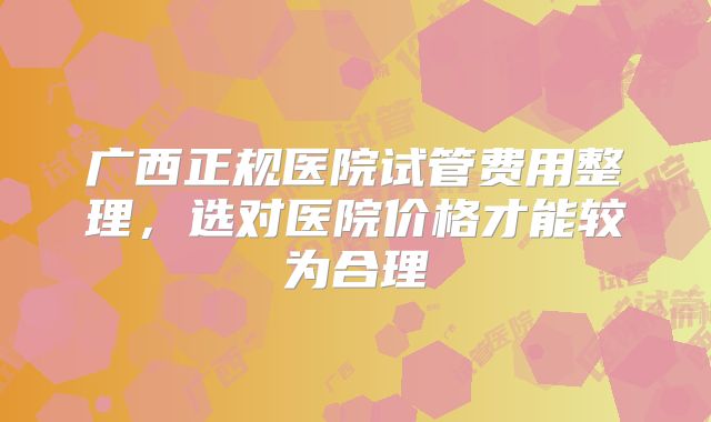 广西正规医院试管费用整理,选对医院价格才能较为合理