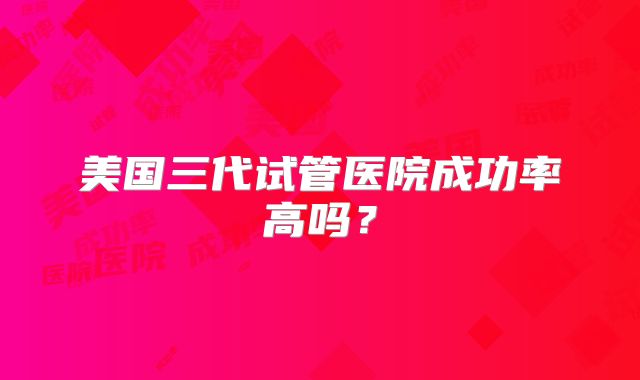 美国三代试管医院成功率高吗?
