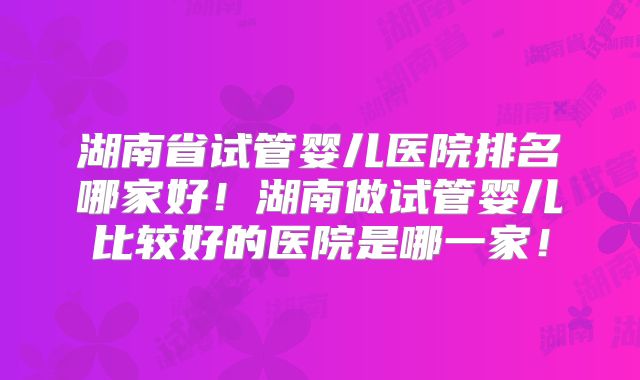 湖南省试管婴儿医院排名哪家好！湖南做试管婴儿比较好的医院是哪一家！
