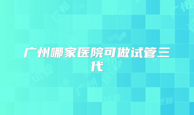 广州哪家医院可做试管三代