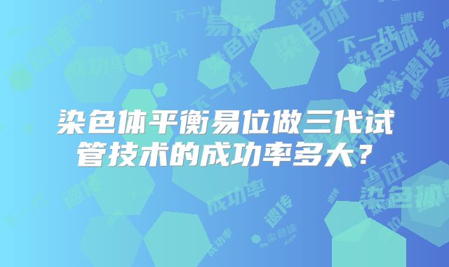 染色体平衡易位做三代试管技术的成功率多大？