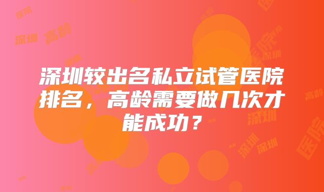 深圳较出名私立试管医院排名，高龄需要做几次才能成功？
