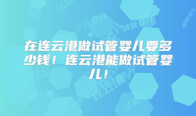在连云港做试管婴儿要多少钱!连云港能做试管婴儿!