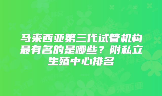 马来西亚第三代试管机构最有名的是哪些？附私立生殖中心排名