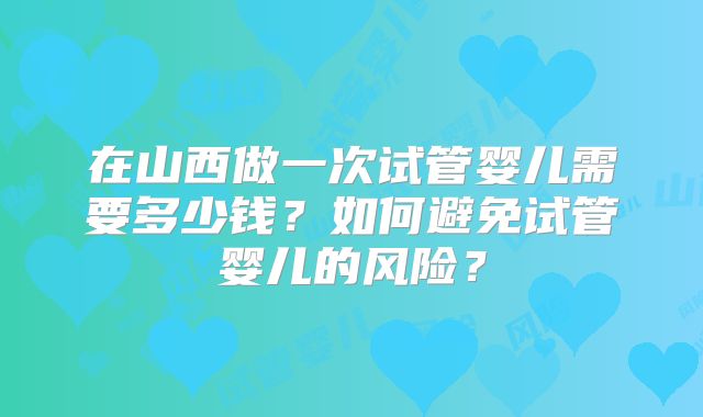在山西做一次试管婴儿需要多少钱?如何避免试管婴儿的风险?