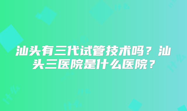 汕头有三代试管技术吗?汕头三医院是什么医院?