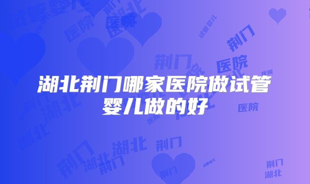 湖北荆门哪家医院做试管婴儿做的好