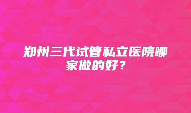 郑州三代试管私立医院哪家做的好？