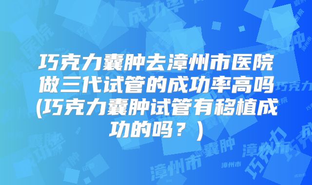 巧克力囊肿去漳州市医院做三代试管的成功率高吗(巧克力囊肿试管有移植成功的吗？)