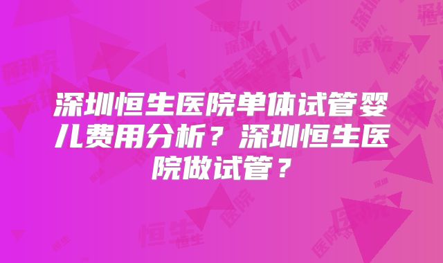 深圳恒生医院单体试管婴儿费用分析？深圳恒生医院做试管？