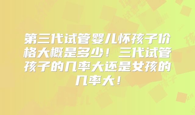 第三代试管婴儿怀孩子价格大概是多少！三代试管孩子的几率大还是女孩的几率大！