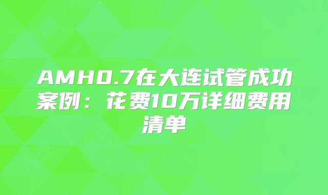 AMH0.7在大连试管成功案例:花费10万详细费用清单