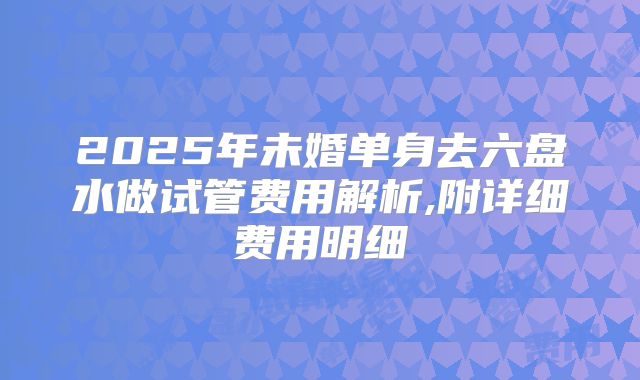 2025年未婚单身去六盘水做试管费用解析,附详细费用明细