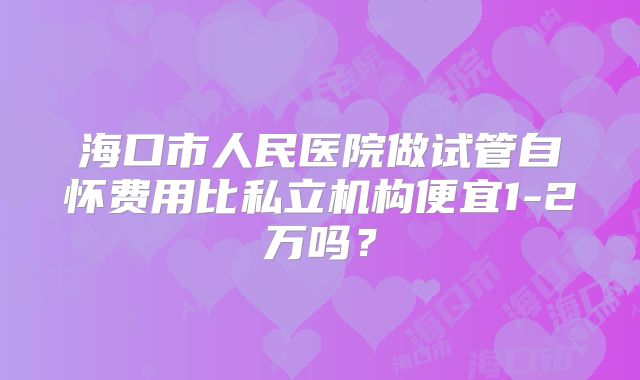 海口市人民医院做试管自怀费用比私立机构便宜1-2万吗？