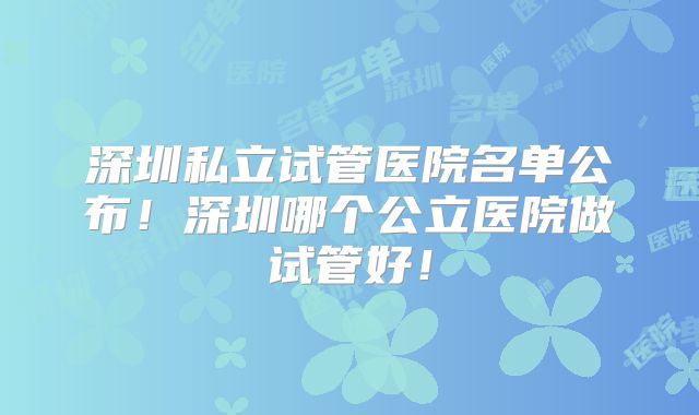 深圳私立试管医院名单公布!深圳哪个公立医院做试管好!