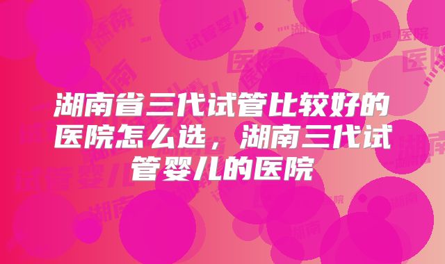 湖南省三代试管比较好的医院怎么选，湖南三代试管婴儿的医院