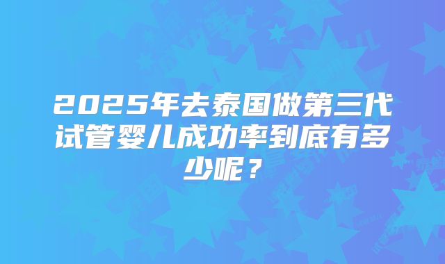 2025年去泰国做第三代试管婴儿成功率到底有多少呢？