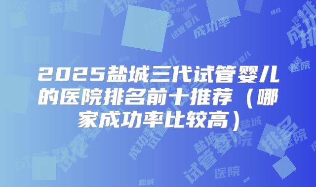 2025盐城三代试管婴儿的医院排名前十推荐（哪家成功率比较高）