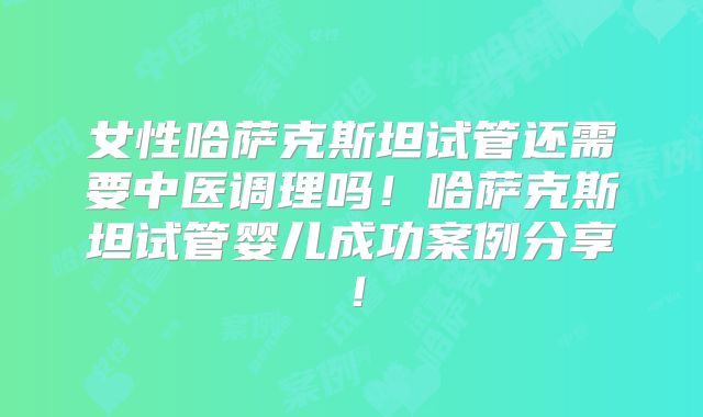 女性哈萨克斯坦试管还需要中医调理吗！哈萨克斯坦试管婴儿成功案例分享！