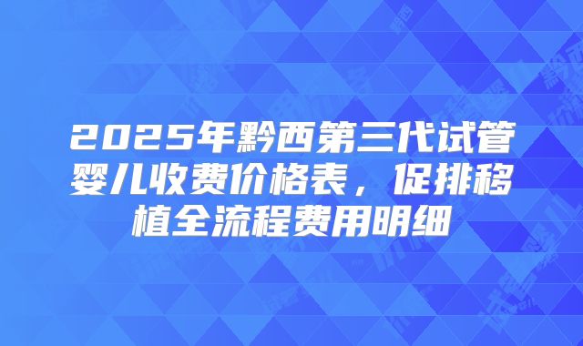 2025年黔西第三代试管婴儿收费价格表,促排移植全流程费用明细