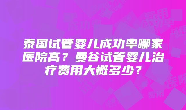 泰国试管婴儿成功率哪家医院高？曼谷试管婴儿治疗费用大概多少？