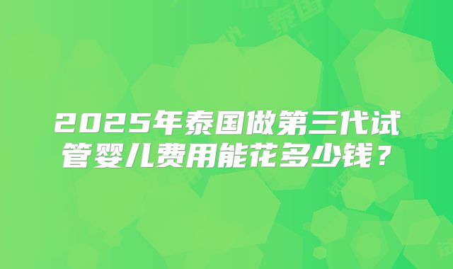 2025年泰国做第三代试管婴儿费用能花多少钱？