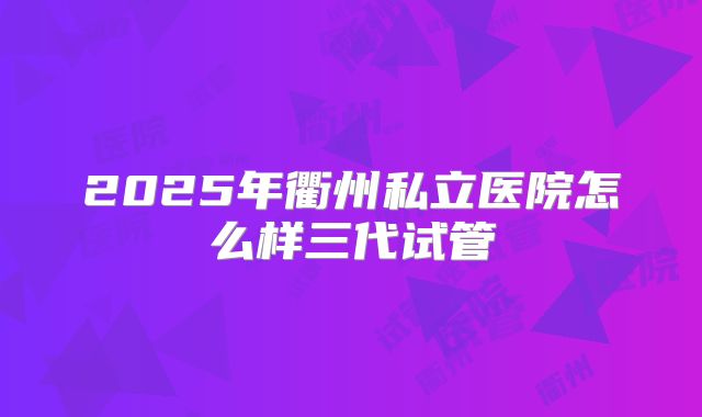 2025年衢州私立医院怎么样三代试管