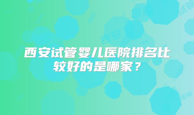 西安试管婴儿医院排名比较好的是哪家?