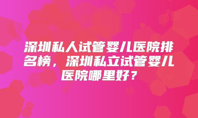 深圳私人试管婴儿医院排名榜，深圳私立试管婴儿医院哪里好？