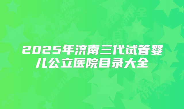 2025年济南三代试管婴儿公立医院目录大全